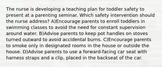 The nurse is developing a teaching plan for toddler safety to present at a parenting seminar. Which safety intervention should the nurse address? A)Encourage parents to enroll toddlers in swimming classes to avoid the need for constant supervision around water. B)Advise parents to keep pot handles on stoves turned outward to avoid accidental burns. C)Encourage parents to smoke only in designated rooms in the house or outside the house. D)Advise parents to use a forward-facing car seat with harness straps and a clip, placed in the backseat of the car.