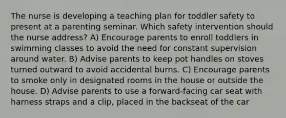 The nurse is developing a teaching plan for toddler safety to present at a parenting seminar. Which safety intervention should the nurse address? A) Encourage parents to enroll toddlers in swimming classes to avoid the need for constant supervision around water. B) Advise parents to keep pot handles on stoves turned outward to avoid accidental burns. C) Encourage parents to smoke only in designated rooms in the house or outside the house. D) Advise parents to use a forward-facing car seat with harness straps and a clip, placed in the backseat of the car