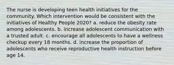 The nurse is developing teen health initiatives for the community. Which intervention would be consistent with the initiatives of Healthy People 2020? a. reduce the obesity rate among adolescents. b. increase adolescent communication with a trusted adult. c. encourage all adolescents to have a wellness checkup every 18 months. d. increase the proportion of adolescents who receive reproductive health instruction before age 14.