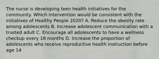 The nurse is developing teen health initiatives for the community. Which intervention would be consistent with the initiatives of Healthy People 2020? A. Reduce the obesity rate among adolescents B. Increase adolescent communication with a trusted adult C. Encourage all adolescents to have a wellness checkup every 18 months D. Increase the proportion of adolescents who receive reproductive health instruction before age 14