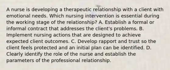 A nurse is developing a therapeutic relationship with a client with emotional needs. Which nursing intervention is essential during the working stage of the relationship? A. Establish a formal or informal contract that addresses the client's problems. B. Implement nursing actions that are designed to achieve expected client outcomes. C. Develop rapport and trust so the client feels protected and an initial plan can be identified. D. Clearly identify the role of the nurse and establish the parameters of the professional relationship.