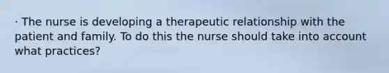 · The nurse is developing a therapeutic relationship with the patient and family. To do this the nurse should take into account what practices?