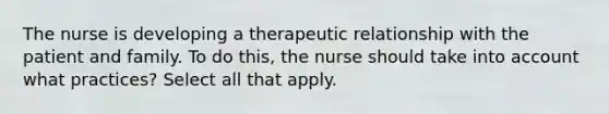 The nurse is developing a therapeutic relationship with the patient and family. To do this, the nurse should take into account what practices? Select all that apply.