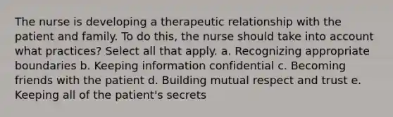 The nurse is developing a therapeutic relationship with the patient and family. To do this, the nurse should take into account what practices? Select all that apply. a. Recognizing appropriate boundaries b. Keeping information confidential c. Becoming friends with the patient d. Building mutual respect and trust e. Keeping all of the patient's secrets