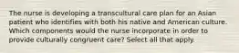 The nurse is developing a transcultural care plan for an Asian patient who identifies with both his native and American culture. Which components would the nurse incorporate in order to provide culturally congruent care? Select all that apply.