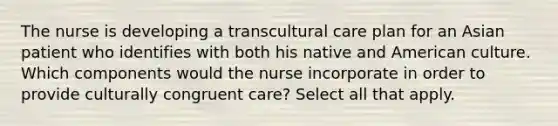 The nurse is developing a transcultural care plan for an Asian patient who identifies with both his native and American culture. Which components would the nurse incorporate in order to provide culturally congruent care? Select all that apply.