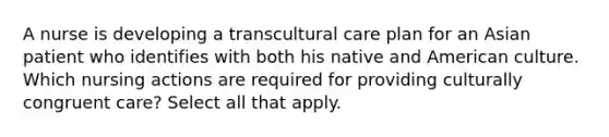 A nurse is developing a transcultural care plan for an Asian patient who identifies with both his native and American culture. Which nursing actions are required for providing culturally congruent care? Select all that apply.