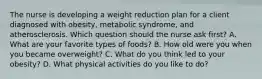 The nurse is developing a weight reduction plan for a client diagnosed with obesity, metabolic syndrome, and atherosclerosis. Which question should the nurse ask first? A. What are your favorite types of foods? B. How old were you when you became overweight? C. What do you think led to your obesity? D. What physical activities do you like to do?