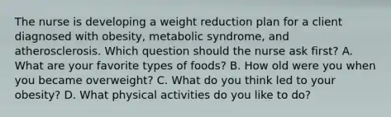 The nurse is developing a weight reduction plan for a client diagnosed with obesity, metabolic syndrome, and atherosclerosis. Which question should the nurse ask first? A. What are your favorite types of foods? B. How old were you when you became overweight? C. What do you think led to your obesity? D. What physical activities do you like to do?