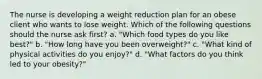 The nurse is developing a weight reduction plan for an obese client who wants to lose weight. Which of the following questions should the nurse ask first? a. "Which food types do you like best?" b. "How long have you been overweight?" c. "What kind of physical activities do you enjoy?" d. "What factors do you think led to your obesity?"