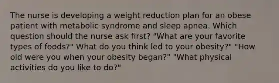 The nurse is developing a weight reduction plan for an obese patient with metabolic syndrome and sleep apnea. Which question should the nurse ask first? "What are your favorite types of foods?" What do you think led to your obesity?" "How old were you when your obesity began?" "What physical activities do you like to do?"