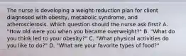 The nurse is developing a​ weight-reduction plan for client diagnosed with​ obesity, metabolic​ syndrome, and atherosclerosis. Which question should the nurse ask first​? A. "How old were you when you became​ overweight?" B. "What do you think led to your​ obesity?" C. "What physical activities do you like to​ do?" D. "What are your favorite types of food?"