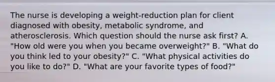 The nurse is developing a​ weight-reduction plan for client diagnosed with​ obesity, metabolic​ syndrome, and atherosclerosis. Which question should the nurse ask first​? A. "How old were you when you became​ overweight?" B. "What do you think led to your​ obesity?" C. "What physical activities do you like to​ do?" D. "What are your favorite types of food?"