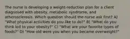 The nurse is developing a weight-reduction plan for a client diagnosed with obesity, metabolic syndrome, and atherosclerosis. Which question should the nurse ask first? A) "What physical activities do you like to do?" B) "What do you think led to your obesity?" C) "What are your favorite types of foods?" D) "How old were you when you became overweight?"