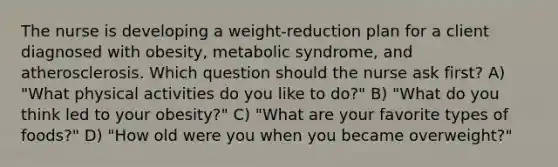 The nurse is developing a weight-reduction plan for a client diagnosed with obesity, metabolic syndrome, and atherosclerosis. Which question should the nurse ask first? A) "What physical activities do you like to do?" B) "What do you think led to your obesity?" C) "What are your favorite types of foods?" D) "How old were you when you became overweight?"