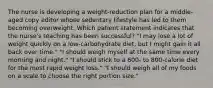 The nurse is developing a weight-reduction plan for a middle-aged copy editor whose sedentary lifestyle has led to them becoming overweight. Which patient statement indicates that the nurse's teaching has been successful? "I may lose a lot of weight quickly on a low-carbohydrate diet, but I might gain it all back over time." "I should weigh myself at the same time every morning and night." "I should stick to a 600- to 800-calorie diet for the most rapid weight loss." "I should weigh all of my foods on a scale to choose the right portion size."