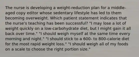 The nurse is developing a weight-reduction plan for a middle-aged copy editor whose sedentary lifestyle has led to them becoming overweight. Which patient statement indicates that the nurse's teaching has been successful? "I may lose a lot of weight quickly on a low-carbohydrate diet, but I might gain it all back over time." "I should weigh myself at the same time every morning and night." "I should stick to a 600- to 800-calorie diet for the most rapid weight loss." "I should weigh all of my foods on a scale to choose the right portion size."