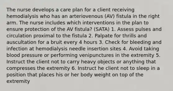 The nurse develops a care plan for a client receiving hemodialysis who has an arteriovenous (AV) fistula in the right arm. The nurse includes which interventions in the plan to ensure protection of the AV fistula? (SATA) 1. Assess pulses and circulation proximal to the fistula 2. Palpate for thrills and auscultation for a bruit every 4 hours 3. Check for bleeding and infection at hemodialysis needle insertion sites 4. Avoid taking blood pressure or performing venipunctures in the extremity 5. Instruct the client not to carry heavy objects or anything that compresses the extremity 6. Instruct he client not to sleep in a position that places his or her body weight on top of the extremity