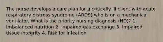 The nurse develops a care plan for a critically ill client with acute respiratory distress syndrome (ARDS) who is on a mechanical ventilator. What is the priority nursing diagnosis (ND)? 1. Imbalanced nutrition 2. Impaired gas exchange 3. Impaired tissue integrity 4. Risk for infection