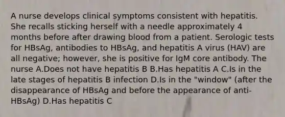 A nurse develops clinical symptoms consistent with hepatitis. She recalls sticking herself with a needle approximately 4 months before after drawing blood from a patient. Serologic tests for HBsAg, antibodies to HBsAg, and hepatitis A virus (HAV) are all negative; however, she is positive for IgM core antibody. The nurse A.Does not have hepatitis B B.Has hepatitis A C.Is in the late stages of hepatitis B infection D.Is in the "window" (after the disappearance of HBsAg and before the appearance of anti-HBsAg) D.Has hepatitis C