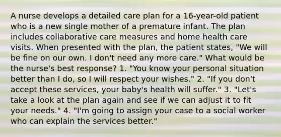 A nurse develops a detailed care plan for a 16-year-old patient who is a new single mother of a premature infant. The plan includes collaborative care measures and home health care visits. When presented with the plan, the patient states, "We will be fine on our own. I don't need any more care." What would be the nurse's best response? 1. "You know your personal situation better than I do, so I will respect your wishes." 2. "If you don't accept these services, your baby's health will suffer." 3. "Let's take a look at the plan again and see if we can adjust it to fit your needs." 4. "I'm going to assign your case to a social worker who can explain the services better."