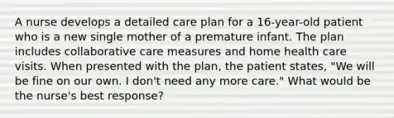 A nurse develops a detailed care plan for a 16-year-old patient who is a new single mother of a premature infant. The plan includes collaborative care measures and home health care visits. When presented with the plan, the patient states, "We will be fine on our own. I don't need any more care." What would be the nurse's best response?