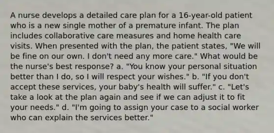 A nurse develops a detailed care plan for a 16-year-old patient who is a new single mother of a premature infant. The plan includes collaborative care measures and home health care visits. When presented with the plan, the patient states, "We will be fine on our own. I don't need any more care." What would be the nurse's best response? a. "You know your personal situation better than I do, so I will respect your wishes." b. "If you don't accept these services, your baby's health will suffer." c. "Let's take a look at the plan again and see if we can adjust it to fit your needs." d. "I'm going to assign your case to a social worker who can explain the services better."