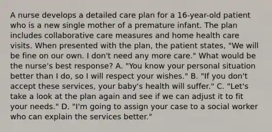 A nurse develops a detailed care plan for a 16-year-old patient who is a new single mother of a premature infant. The plan includes collaborative care measures and home health care visits. When presented with the plan, the patient states, "We will be fine on our own. I don't need any more care." What would be the nurse's best response? A. "You know your personal situation better than I do, so I will respect your wishes." B. "If you don't accept these services, your baby's health will suffer." C. "Let's take a look at the plan again and see if we can adjust it to fit your needs." D. "I'm going to assign your case to a social worker who can explain the services better."