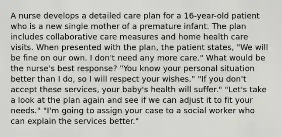 A nurse develops a detailed care plan for a 16-year-old patient who is a new single mother of a premature infant. The plan includes collaborative care measures and home health care visits. When presented with the plan, the patient states, "We will be fine on our own. I don't need any more care." What would be the nurse's best response? "You know your personal situation better than I do, so I will respect your wishes." "If you don't accept these services, your baby's health will suffer." "Let's take a look at the plan again and see if we can adjust it to fit your needs." "I'm going to assign your case to a social worker who can explain the services better."