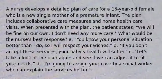 A nurse develops a detailed plan of care for a 16-year-old female who is a new single mother of a premature infant. The plan includes collaborative care measures and home health care visits. When presented with the plan, the patient states, "We will be fine on our own. I don't need any more care." What would be the nurse's best response? a. "You know your personal situation better than I do, so I will respect your wishes." b. "If you don't accept these services, your baby's health will suffer." c. "Let's take a look at the plan again and see if we can adjust it to fit your needs." d. "I'm going to assign your case to a social worker who can explain the services better."