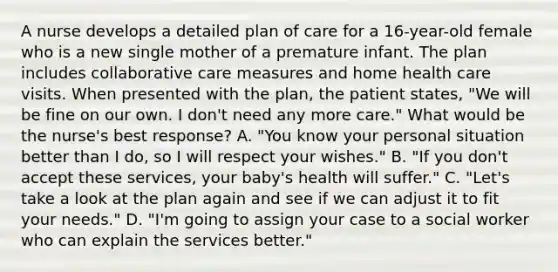 A nurse develops a detailed plan of care for a 16-year-old female who is a new single mother of a premature infant. The plan includes collaborative care measures and home health care visits. When presented with the plan, the patient states, "We will be fine on our own. I don't need any more care." What would be the nurse's best response? A. "You know your personal situation better than I do, so I will respect your wishes." B. "If you don't accept these services, your baby's health will suffer." C. "Let's take a look at the plan again and see if we can adjust it to fit your needs." D. "I'm going to assign your case to a social worker who can explain the services better."