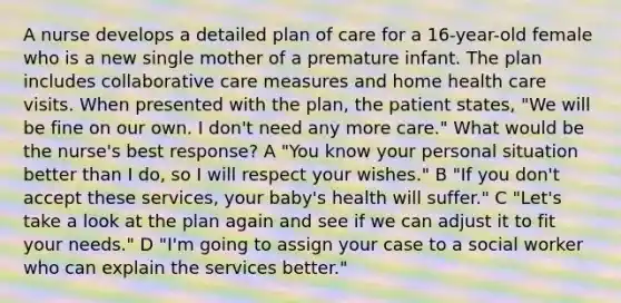 A nurse develops a detailed plan of care for a 16-year-old female who is a new single mother of a premature infant. The plan includes collaborative care measures and home health care visits. When presented with the plan, the patient states, "We will be fine on our own. I don't need any more care." What would be the nurse's best response? A "You know your personal situation better than I do, so I will respect your wishes." B "If you don't accept these services, your baby's health will suffer." C "Let's take a look at the plan again and see if we can adjust it to fit your needs." D "I'm going to assign your case to a social worker who can explain the services better."