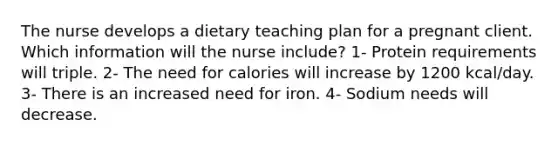 The nurse develops a dietary teaching plan for a pregnant client. Which information will the nurse include? 1- Protein requirements will triple. 2- The need for calories will increase by 1200 kcal/day. 3- There is an increased need for iron. 4- Sodium needs will decrease.