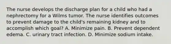 The nurse develops the discharge plan for a child who had a nephrectomy for a Wilms tumor. The nurse identifies outcomes to prevent damage to the child's remaining kidney and to accomplish which goal? A. Minimize pain. B. Prevent dependent edema. C. urinary tract infection. D. Minimize sodium intake.