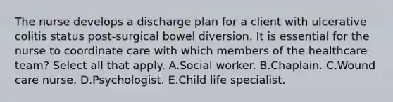 The nurse develops a discharge plan for a client with ulcerative colitis status post-surgical bowel diversion. It is essential for the nurse to coordinate care with which members of the healthcare team? Select all that apply. A.Social worker. B.Chaplain. C.Wound care nurse. D.Psychologist. E.Child life specialist.