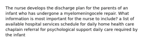 The nurse develops the discharge plan for the parents of an infant who has undergone a myelomeningocele repair. What information is most important for the nurse to include? a list of available hospital services schedule for daily home health care chaplain referral for psychological support daily care required by the infant