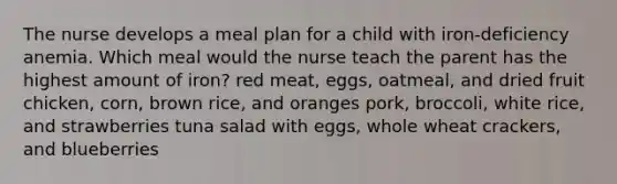 The nurse develops a meal plan for a child with iron-deficiency anemia. Which meal would the nurse teach the parent has the highest amount of iron? red meat, eggs, oatmeal, and dried fruit chicken, corn, brown rice, and oranges pork, broccoli, white rice, and strawberries tuna salad with eggs, whole wheat crackers, and blueberries