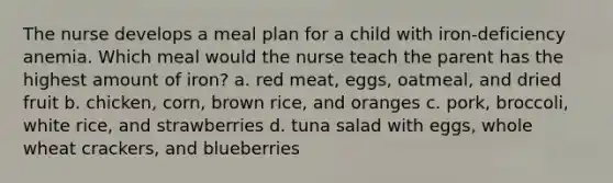 The nurse develops a meal plan for a child with iron-deficiency anemia. Which meal would the nurse teach the parent has the highest amount of iron? a. red meat, eggs, oatmeal, and dried fruit b. chicken, corn, brown rice, and oranges c. pork, broccoli, white rice, and strawberries d. tuna salad with eggs, whole wheat crackers, and blueberries