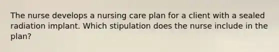 The nurse develops a nursing care plan for a client with a sealed radiation implant. Which stipulation does the nurse include in the plan?