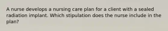 A nurse develops a nursing care plan for a client with a sealed radiation implant. Which stipulation does the nurse include in the plan?