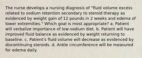 The nurse develops a nursing diagnosis of "fluid volume excess related to sodium retention secondary to steroid therapy as evidenced by weight gain of 12 pounds in 2 weeks and edema of lower extremities." Which goal is most appropriate? a. Patient will verbalize importance of low-sodium diet. b. Patient will have improved fluid balance as evidenced by weight returning to baseline. c. Patient's fluid volume will decrease as evidenced by discontinuing steroids. d. Ankle circumference will be measured for edema daily.