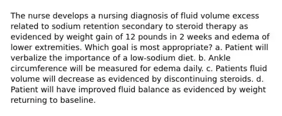 The nurse develops a nursing diagnosis of fluid volume excess related to sodium retention secondary to steroid therapy as evidenced by weight gain of 12 pounds in 2 weeks and edema of lower extremities. Which goal is most appropriate? a. Patient will verbalize the importance of a low-sodium diet. b. Ankle circumference will be measured for edema daily. c. Patients fluid volume will decrease as evidenced by discontinuing steroids. d. Patient will have improved fluid balance as evidenced by weight returning to baseline.