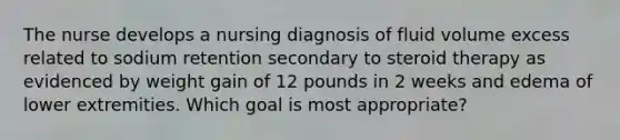 The nurse develops a nursing diagnosis of fluid volume excess related to sodium retention secondary to steroid therapy as evidenced by weight gain of 12 pounds in 2 weeks and edema of lower extremities. Which goal is most appropriate?