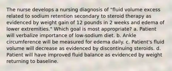 The nurse develops a nursing diagnosis of "fluid volume excess related to sodium retention secondary to steroid therapy as evidenced by weight gain of 12 pounds in 2 weeks and edema of lower extremities." Which goal is most appropriate? a. Patient will verbalize importance of low-sodium diet. b. Ankle circumference will be measured for edema daily. c. Patient's fluid volume will decrease as evidenced by discontinuing steroids. d. Patient will have improved fluid balance as evidenced by weight returning to baseline.