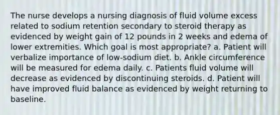 The nurse develops a nursing diagnosis of fluid volume excess related to sodium retention secondary to steroid therapy as evidenced by weight gain of 12 pounds in 2 weeks and edema of lower extremities. Which goal is most appropriate? a. Patient will verbalize importance of low-sodium diet. b. Ankle circumference will be measured for edema daily. c. Patients fluid volume will decrease as evidenced by discontinuing steroids. d. Patient will have improved fluid balance as evidenced by weight returning to baseline.