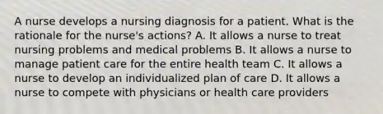 A nurse develops a nursing diagnosis for a patient. What is the rationale for the nurse's actions? A. It allows a nurse to treat nursing problems and medical problems B. It allows a nurse to manage patient care for the entire health team C. It allows a nurse to develop an individualized plan of care D. It allows a nurse to compete with physicians or health care providers