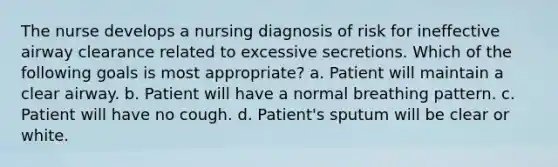 The nurse develops a nursing diagnosis of risk for ineffective airway clearance related to excessive secretions. Which of the following goals is most appropriate? a. Patient will maintain a clear airway. b. Patient will have a normal breathing pattern. c. Patient will have no cough. d. Patient's sputum will be clear or white.