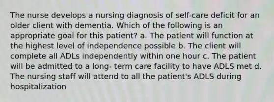 The nurse develops a nursing diagnosis of self-care deficit for an older client with dementia. Which of the following is an appropriate goal for this patient?​ a. The patient will function at the highest level of independence possible ​b. The client will complete all ADLs independently within one hour​ c. The patient will be admitted to a long- term care facility to have ADLS met​ d. The nursing staff will attend to all the patient's ADLS during hospitalization​