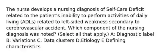 The nurse develops a nursing diagnosis of Self-Care Deficit related to the patient's inability to perform activities of daily living (ADLs) related to left-sided weakness secondary to cerebrovascular accident. Which component of the nursing diagnosis was noted? (Select all that apply.) A: Diagnostic label B: Variations C: Data clusters D:Etiology E:Defining characteristics