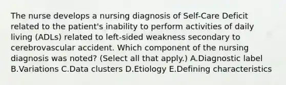 The nurse develops a nursing diagnosis of Self-Care Deficit related to the patient's inability to perform activities of daily living (ADLs) related to left-sided weakness secondary to cerebrovascular accident. Which component of the nursing diagnosis was noted? (Select all that apply.) A.Diagnostic label B.Variations C.Data clusters D.Etiology E.Defining characteristics